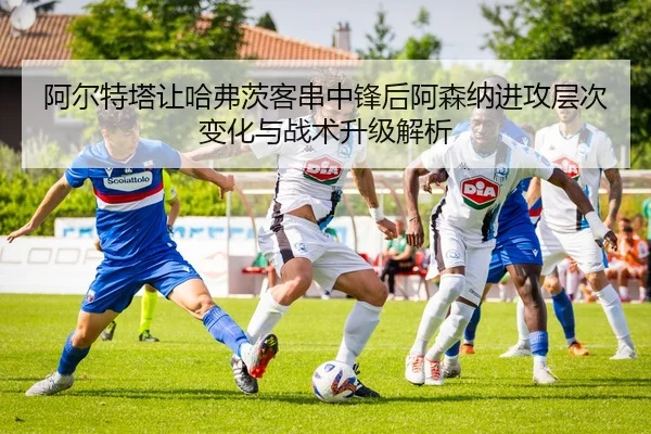 阿尔特塔让哈弗茨客串中锋后阿森纳进攻层次变化与战术升级解析（kaiyun）
