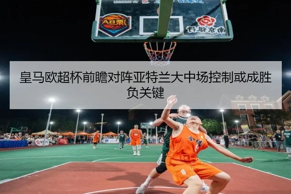 皇马欧超杯前瞻对阵亚特兰大中场控制或成胜负关键