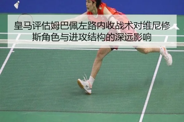 皇马评估姆巴佩左路内收战术对维尼修斯角色与进攻结构的深远影响