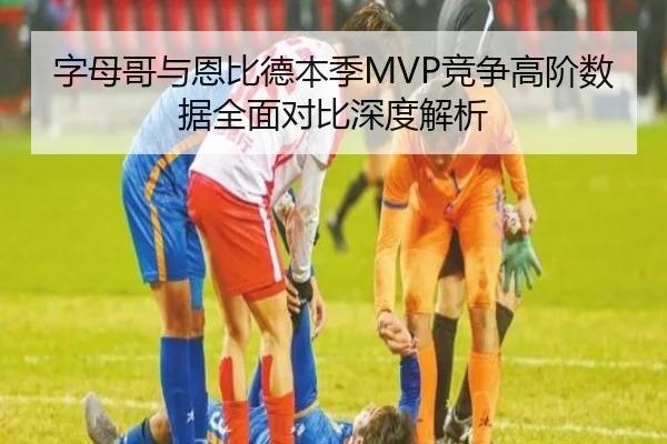字母哥与恩比德本季MVP竞争高阶数据全面对比深度解析（kaiyun）