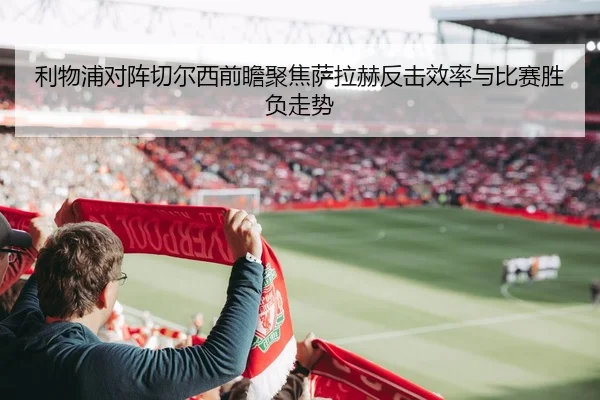 利物浦对阵切尔西前瞻聚焦萨拉赫反击效率与比赛胜负走势（kaiyun）