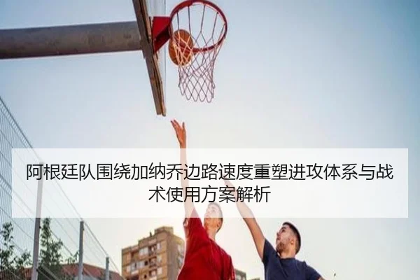 阿根廷队围绕加纳乔边路速度重塑进攻体系与战术使用方案解析（kaiyun）